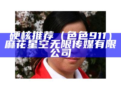 硬核推荐（色色911）麻花星空无限传媒有限公司