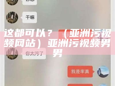 这都可以？（亚洲污视频网站）亚洲污视频男男