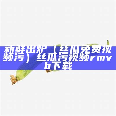 新鲜出炉（丝瓜免费视频污）丝瓜污视频 rmvb 下载