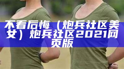 不看后悔（炮兵社区 美女）炮兵社区2021网页版