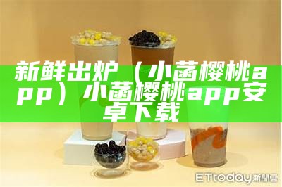 新鲜出炉（小菡樱桃app）小菡樱桃app安卓下载（小樱桃 百度百科）