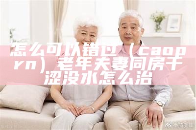 怎么可以错过（caoprn）老年夫妻同房干涩没水怎么治（老年夫妻生活上怎么相处）