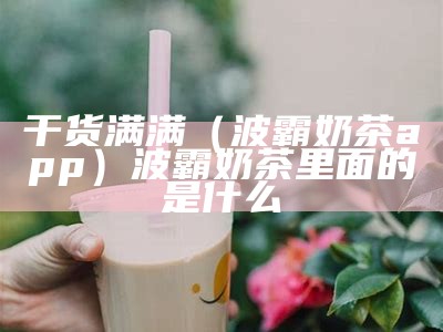 干货满满（波霸奶茶app）波霸奶茶里面的是什么（波霸奶茶是什么东西）