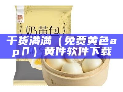 干货满满（免贾黄色ap卩）黄件软件下载（黄色软件下戡）