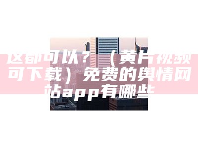 这都可以？（黄片视频可下载）免费的舆情网站app有哪些