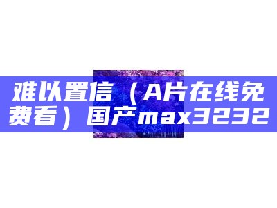 难以置信（A片在线免费看）国产max3232（我想看难以置信）