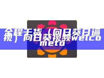 全程干货（向日葵日逼视）向日葵视频welcometo（向曰葵 视频）