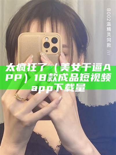 太疯狂了（美女干逼APP）18款成品短视频app下载量