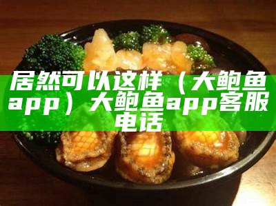 居然可以这样（大鲍鱼app）大鲍鱼app客服电话（大鲍鱼什么意思?）