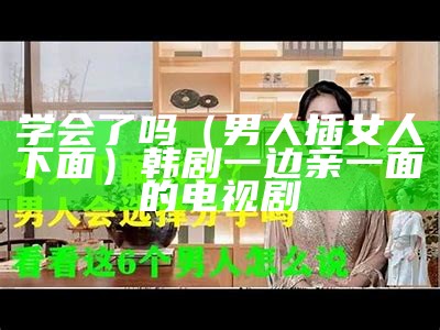 学会了吗（男人插女人下面）韩剧一边亲一面的电视剧