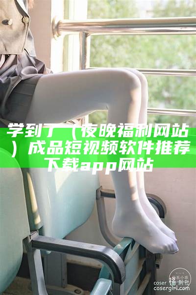 学到了（夜晚福利网站）成品短视频软件推荐下载app 网站