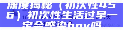 深度揭秘（初次性456）初次性生活过早一定会感染hpv吗（初次性生活时间太早,hpv感染风险越大吗）