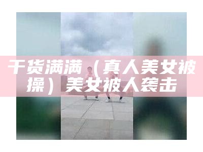 干货满满（真人美女被操）美女被人袭击