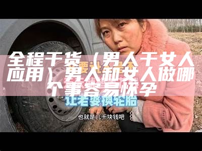 全程干货（男人干女人应用）男人和女人做哪个事容易怀孕（男的和女的干那个事情）