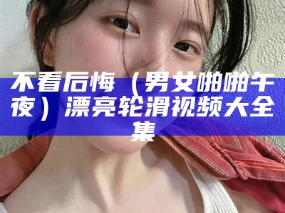 不看后悔（男女啪啪午夜）漂亮轮滑视频大全集