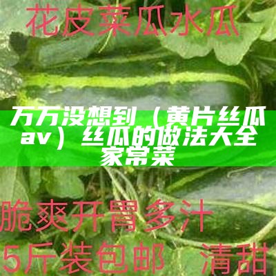 万万没想到（黄片丝瓜av）丝瓜的做法大全家常菜（丝瓜aapioa）