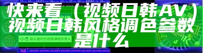 快来看（视频日韩AV）视频日韩风格调色参数是什么