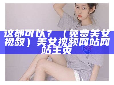 这都可以？（免费美女视频）美女视频网站 网站主页