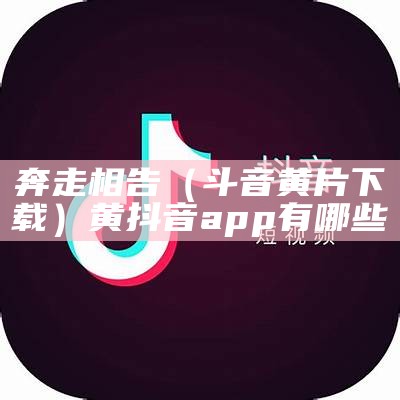 奔走相告（斗音黄片下载）黄抖音app有哪些（黄抖音软件叫什么）