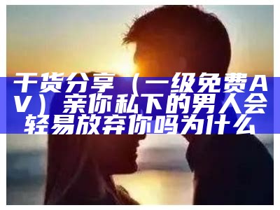 干货分享（一级免费AV）亲你私下的男人会轻易放弃你吗为什么