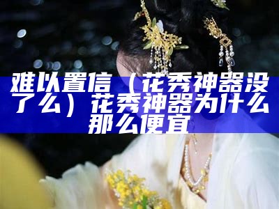 难以置信（花秀神器没了么）花秀神器为什么那么便宜