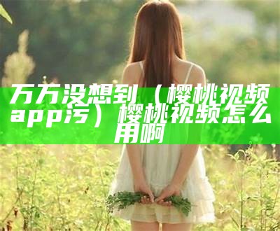 万万没想到（樱桃视频app污）樱桃视频怎么用啊