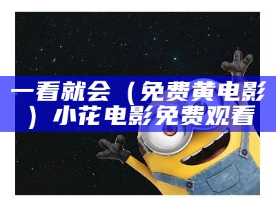 一看就会（免费黄电影）小花电影免费观看（小度我要看黄黄的电影）