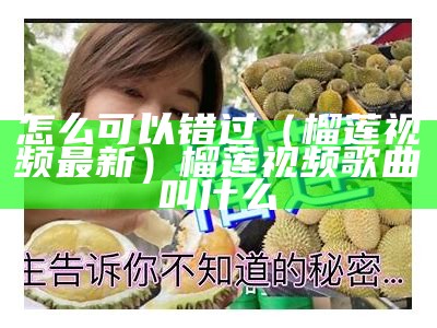 怎么可以错过（榴莲视频最新）榴莲视频歌曲叫什么（正宗榴莲视频）