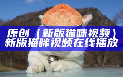 原创（新版猫咪视频）新版猫咪视频在线播放（2021版猫咪视频）