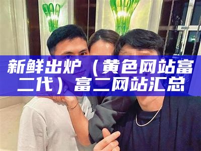 新鲜出炉（黄色网站富二代）富二网站汇总