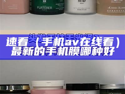 速看（手机av在线看）最新的手机膜哪种好