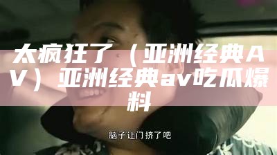 太疯狂了（亚洲经典AV）亚洲经典av 吃瓜爆料