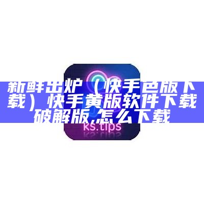 新鲜出炉（快手色版下载）快手黄版软件下载破解版,怎么下载（黄版快手app下载大全）