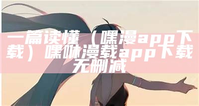 一篇读懂（嘿漫app下载）嘿咻漫载app下载无删减（嘿.嘿漫画在线下载）