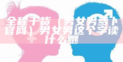 全程干货（男女男萝卜官网）男女男这个字读什么嬲（男女男安卓破解版萝卜）