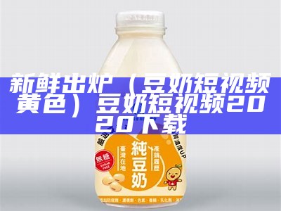 新鲜出炉（豆奶短视频黄色）豆奶短视频2020下载（豆奶短视频app红色）