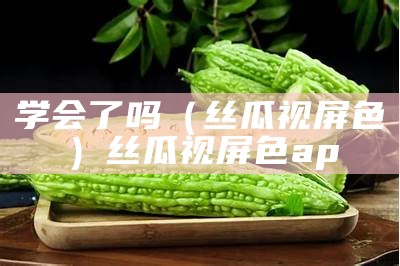 学会了吗（丝瓜视屏色）丝瓜视屏色ap