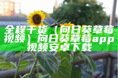 全程干货（向日葵草莓视频）向日葵草莓app视频安卓下载（向日葵草莓视频下载大全下）