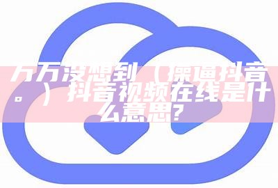 万万没想到（操逼抖音。）抖音视频在线是什么意思?