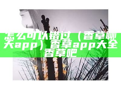 怎么可以错过（香草聊天app）香草app大全香草吧（香草社交平台如何收费）