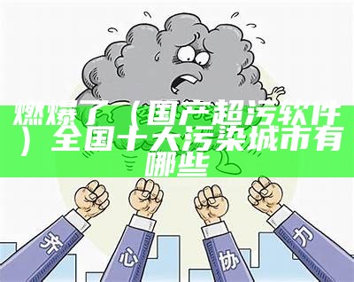 燃爆了（国产超污软件）全国十大污染城市有哪些（污染app排行榜）