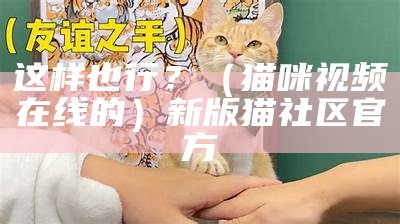 这样也行？（猫咪视频在线的）新版猫社区官方（猫咪视频在线观看大陆局域网）