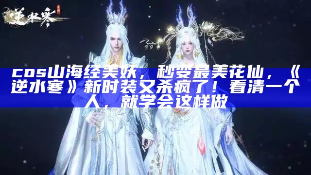 cos山海经美妖，秒变最美花仙，《逆水寒》新时装又杀疯了！看清一个人，就学会这样做