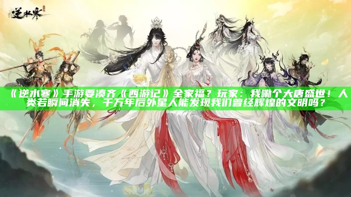 《逆水寒》手游要凑齐《西游记》全家福？玩家：我嘞个大唐盛世！人类若瞬间消失，千万年后外星人能发现我们曾经辉煌的文明吗？