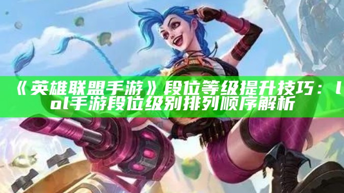 《英雄联盟手游》段位等级提升技巧：lol手游段位级别排列顺序解析（英雄联盟手游段位等级怎么排的）