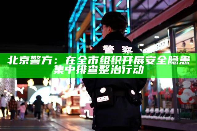 北京警方：在全市组织开展安全隐患集中排查整治行动（安全隐患排查整治专项行动情况报告）