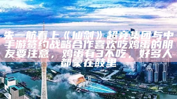 朱一航看上《仙剑》 超竞集团与中手游签约战略合作喜欢吃鸡蛋的朋友要注意，鸡蛋有3不吃，好多人都蒙在鼓里