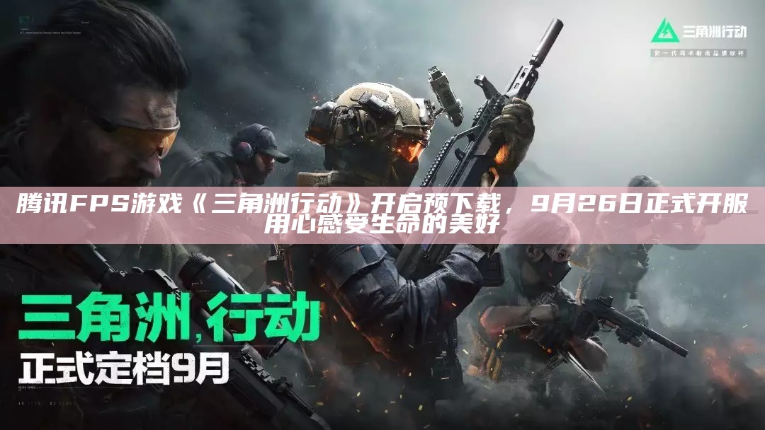 腾讯 FPS 游戏《三角洲行动》开启预下载，9 月 26 日正式开服用心感受生命的美好