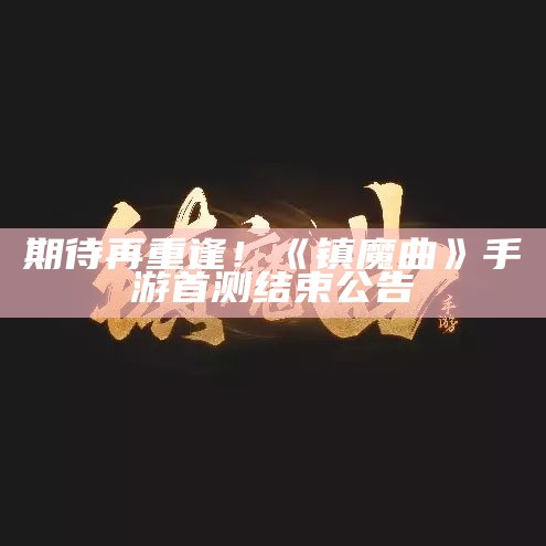 期待再重逢！《镇魔曲》手游首测结束公告（镇魔曲官方）