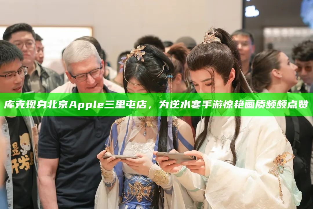 库克现身北京Apple三里屯店，为逆水寒手游惊艳画质频频点赞（库克离职苹果）